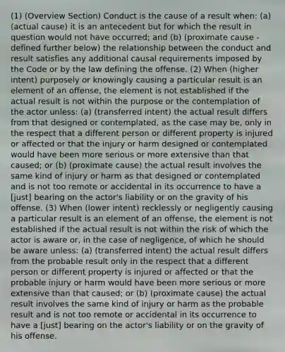 (1) (Overview Section) Conduct is the cause of a result when: (a) (actual cause) it is an antecedent but for which the result in question would not have occurred; and (b) (proximate cause - defined further below) the relationship between the conduct and result satisfies any additional causal requirements imposed by the Code or by the law defining the offense. (2) When (higher intent) purposely or knowingly causing a particular result is an element of an offense, the element is not established if the actual result is not within the purpose or the contemplation of the actor unless: (a) (transferred intent) the actual result differs from that designed or contemplated, as the case may be, only in the respect that a different person or different property is injured or affected or that the injury or harm designed or contemplated would have been more serious or more extensive than that caused; or (b) (proximate cause) the actual result involves the same kind of injury or harm as that designed or contemplated and is not too remote or accidental in its occurrence to have a [just] bearing on the actor's liability or on the gravity of his offense. (3) When (lower intent) recklessly or negligently causing a particular result is an element of an offense, the element is not established if the actual result is not within the risk of which the actor is aware or, in the case of negligence, of which he should be aware unless: (a) (transferred intent) the actual result differs from the probable result only in the respect that a different person or different property is injured or affected or that the probable injury or harm would have been more serious or more extensive than that caused; or (b) (proximate cause) the actual result involves the same kind of injury or harm as the probable result and is not too remote or accidental in its occurrence to have a [just] bearing on the actor's liability or on the gravity of his offense.