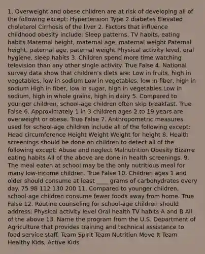 1. Overweight and obese children are at risk of developing all of the following except: Hypertension Type 2 diabetes Elevated choleterol Cirrhosis of the liver 2. Factors that influence childhood obesity include: Sleep patterns, TV habits, eating habits Maternal height, maternal age, maternal weight Paternal height, paternal age, paternal weight Physical activity level, oral hygiene, sleep habits 3. Children spend more time watching television than any other single activity. True False 4. National survey data show that children's diets are: Low in fruits, high in vegetables, low in sodium Low in vegetables, low in fiber, high in sodium High in fiber, low in sugar, high in vegetables Low in sodium, high in whole grains, high in dairy 5. Compared to younger children, school-age children often skip breakfast. True False 6. Approximately 1 in 3 children ages 2 to 19 years are overweight or obese. True False 7. Anthropometric measures used for school-age children include all of the following except: Head circumference Height Weight Weight for height 8. Health screenings should be done on children to detect all of the following except: Abuse and neglect Malnutrition Obesity Bizarre eating habits All of the above are done in health screenings. 9. The meal eaten at school may be the only nutritious meal for many low-income children. True False 10. Children ages 1 and older should consume at least ____ grams of carbohydrates every day. 75 98 112 130 200 11. Compared to younger children, school-age children consume fewer foods away from home. True False 12. Routine counseling for school-age children should address: Physical activity level Oral health TV habits A and B All of the above 13. Name the program from the U.S. Department of Agriculture that provides training and technical assistance to food service staff. Team Spirit Team Nutrition Move It Team Healthy Kids, Active Kids