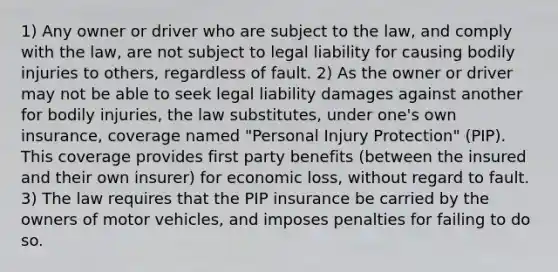 1) Any owner or driver who are subject to the law, and comply with the law, are not subject to legal liability for causing bodily injuries to others, regardless of fault. 2) As the owner or driver may not be able to seek legal liability damages against another for bodily injuries, the law substitutes, under one's own insurance, coverage named "Personal Injury Protection" (PIP). This coverage provides first party benefits (between the insured and their own insurer) for economic loss, without regard to fault. 3) The law requires that the PIP insurance be carried by the owners of motor vehicles, and imposes penalties for failing to do so.