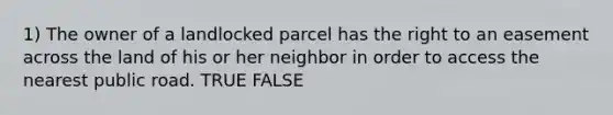 1) The owner of a landlocked parcel has the right to an easement across the land of his or her neighbor in order to access the nearest public road. TRUE FALSE