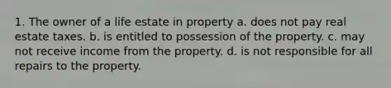 1. The owner of a life estate in property a. does not pay real estate taxes. b. is entitled to possession of the property. c. may not receive income from the property. d. is not responsible for all repairs to the property.