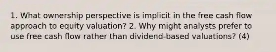 1. What ownership perspective is implicit in the free cash flow approach to equity valuation? 2. Why might analysts prefer to use free cash flow rather than dividend-based valuations? (4)