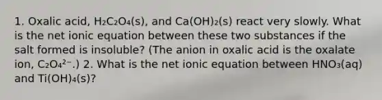 1. Oxalic acid, H₂C₂O₄(s), and Ca(OH)₂(s) react very slowly. What is the net ionic equation between these two substances if the salt formed is insoluble? (The anion in oxalic acid is the oxalate ion, C₂O₄²⁻.) 2. What is the net ionic equation between HNO₃(aq) and Ti(OH)₄(s)?