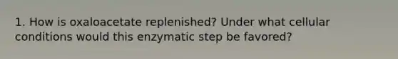 1. How is oxaloacetate replenished? Under what cellular conditions would this enzymatic step be favored?