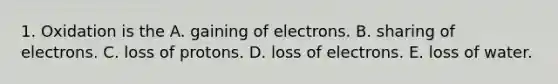 1. Oxidation is the A. gaining of electrons. B. sharing of electrons. C. loss of protons. D. loss of electrons. E. loss of water.