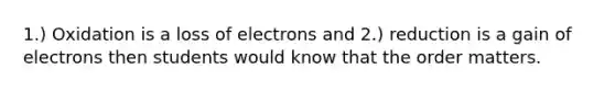 1.) Oxidation is a loss of electrons and 2.) reduction is a gain of electrons then students would know that the order matters.