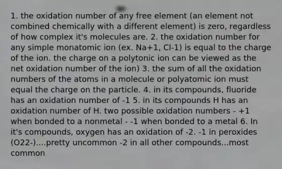 1. the oxidation number of any free element (an element not combined chemically with a different element) is zero, regardless of how complex it's molecules are. 2. the oxidation number for any simple monatomic ion (ex. Na+1, Cl-1) is equal to the charge of the ion. the charge on a polytonic ion can be viewed as the net oxidation number of the ion) 3. the sum of all the oxidation numbers of the atoms in a molecule or polyatomic ion must equal the charge on the particle. 4. in its compounds, fluoride has an oxidation number of -1 5. in its compounds H has an oxidation number of H. two possible oxidation numbers - +1 when bonded to a nonmetal - -1 when bonded to a metal 6. In it's compounds, oxygen has an oxidation of -2. -1 in peroxides (O22-)....pretty uncommon -2 in all other compounds...most common