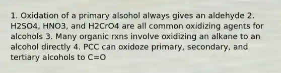 1. Oxidation of a primary alsohol always gives an aldehyde 2. H2SO4, HNO3, and H2CrO4 are all common oxidizing agents for alcohols 3. Many organic rxns involve oxidizing an alkane to an alcohol directly 4. PCC can oxidoze primary, secondary, and tertiary alcohols to C=O