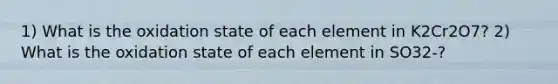 1) What is the oxidation state of each element in K2Cr2O7? 2) What is the oxidation state of each element in SO32-?