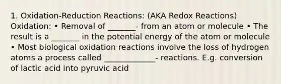 1. Oxidation-Reduction Reactions: (AKA Redox Reactions) Oxidation: • Removal of _______- from an atom or molecule • The result is a _______ in the potential energy of the atom or molecule • Most biological oxidation reactions involve the loss of hydrogen atoms a process called _____________- reactions. E.g. conversion of lactic acid into pyruvic acid