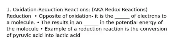 1. Oxidation-Reduction Reactions: (AKA Redox Reactions) Reduction: • Opposite of oxidation- it is the ______ of electrons to a molecule. • The results in an ______ in the potential energy of the molecule • Example of a reduction reaction is the conversion of pyruvic acid into lactic acid