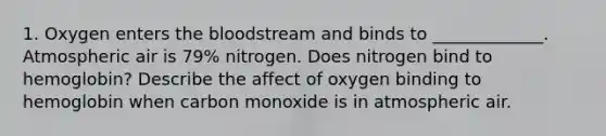 1. Oxygen enters the bloodstream and binds to _____________. Atmospheric air is 79% nitrogen. Does nitrogen bind to hemoglobin? Describe the affect of oxygen binding to hemoglobin when carbon monoxide is in atmospheric air.