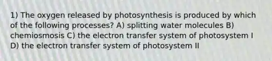 1) The oxygen released by photosynthesis is produced by which of the following processes? A) splitting water molecules B) chemiosmosis C) the electron transfer system of photosystem I D) the electron transfer system of photosystem II