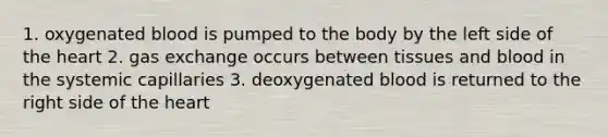 1. oxygenated blood is pumped to the body by the left side of the heart 2. gas exchange occurs between tissues and blood in the systemic capillaries 3. deoxygenated blood is returned to the right side of the heart