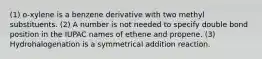 (1) o-xylene is a benzene derivative with two methyl substituents. (2) A number is not needed to specify double bond position in the IUPAC names of ethene and propene. (3) Hydrohalogenation is a symmetrical addition reaction.