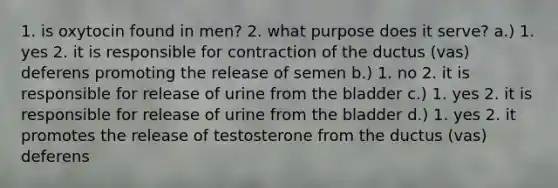 1. is oxytocin found in men? 2. what purpose does it serve? a.) 1. yes 2. it is responsible for contraction of the ductus (vas) deferens promoting the release of semen b.) 1. no 2. it is responsible for release of urine from the bladder c.) 1. yes 2. it is responsible for release of urine from the bladder d.) 1. yes 2. it promotes the release of testosterone from the ductus (vas) deferens