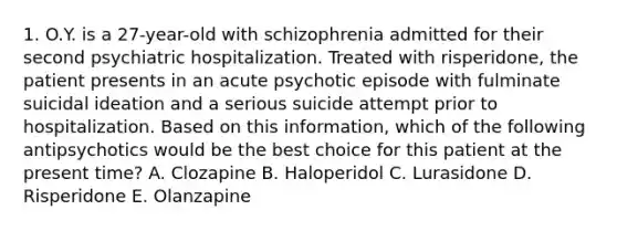 1. O.Y. is a 27-year-old with schizophrenia admitted for their second psychiatric hospitalization. Treated with risperidone, the patient presents in an acute psychotic episode with fulminate suicidal ideation and a serious suicide attempt prior to hospitalization. Based on this information, which of the following antipsychotics would be the best choice for this patient at the present time? A. Clozapine B. Haloperidol C. Lurasidone D. Risperidone E. Olanzapine