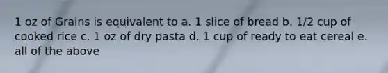 1 oz of Grains is equivalent to a. 1 slice of bread b. 1/2 cup of cooked rice c. 1 oz of dry pasta d. 1 cup of ready to eat cereal e. all of the above