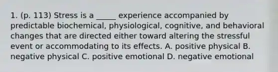 1. (p. 113) Stress is a _____ experience accompanied by predictable biochemical, physiological, cognitive, and behavioral changes that are directed either toward altering the stressful event or accommodating to its effects. A. positive physical B. negative physical C. positive emotional D. negative emotional