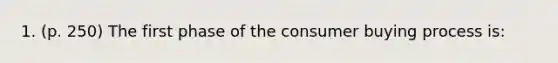 1. (p. 250) The first phase of the consumer buying process is: