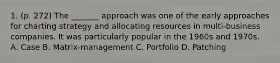 1. (p. 272) The _______ approach was one of the early approaches for charting strategy and allocating resources in multi-business companies. It was particularly popular in the 1960s and 1970s. A. Case B. Matrix-management C. Portfolio D. Patching