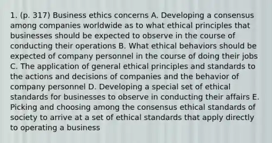 1. (p. 317) Business ethics concerns A. Developing a consensus among companies worldwide as to what ethical principles that businesses should be expected to observe in the course of conducting their operations B. What ethical behaviors should be expected of company personnel in the course of doing their jobs C. The application of general ethical principles and standards to the actions and decisions of companies and the behavior of company personnel D. Developing a special set of ethical standards for businesses to observe in conducting their affairs E. Picking and choosing among the consensus ethical standards of society to arrive at a set of ethical standards that apply directly to operating a business