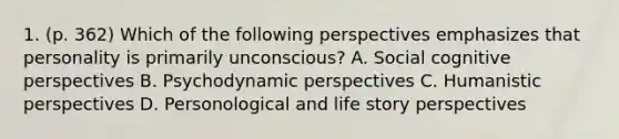 1. (p. 362) Which of the following perspectives emphasizes that personality is primarily unconscious? A. Social cognitive perspectives B. Psychodynamic perspectives C. Humanistic perspectives D. Personological and life story perspectives