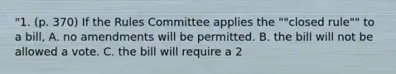 "1. (p. 370) If the Rules Committee applies the ""closed rule"" to a bill, A. no amendments will be permitted. B. the bill will not be allowed a vote. C. the bill will require a 2