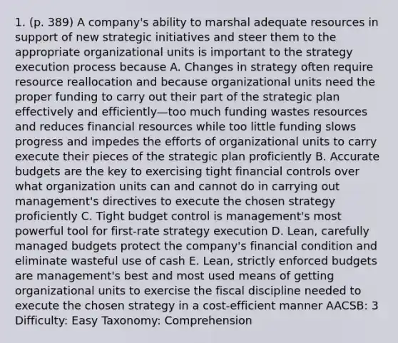 1. (p. 389) A company's ability to marshal adequate resources in support of new strategic initiatives and steer them to the appropriate organizational units is important to the strategy execution process because A. Changes in strategy often require resource reallocation and because organizational units need the proper funding to carry out their part of the strategic plan effectively and efficiently—too much funding wastes resources and reduces financial resources while too little funding slows progress and impedes the efforts of organizational units to carry execute their pieces of the strategic plan proficiently B. Accurate budgets are the key to exercising tight financial controls over what organization units can and cannot do in carrying out management's directives to execute the chosen strategy proficiently C. Tight budget control is management's most powerful tool for first-rate strategy execution D. Lean, carefully managed budgets protect the company's financial condition and eliminate wasteful use of cash E. Lean, strictly enforced budgets are management's best and most used means of getting organizational units to exercise the fiscal discipline needed to execute the chosen strategy in a cost-efficient manner AACSB: 3 Difficulty: Easy Taxonomy: Comprehension