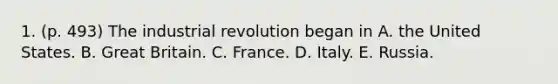 1. (p. 493) The industrial revolution began in A. the United States. B. Great Britain. C. France. D. Italy. E. Russia.