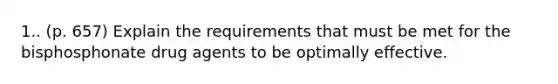 1.. (p. 657) Explain the requirements that must be met for the bisphosphonate drug agents to be optimally effective.