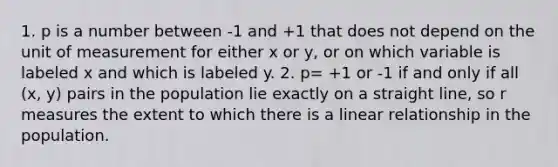 1. p is a number between -1 and +1 that does not depend on the unit of measurement for either x or y, or on which variable is labeled x and which is labeled y. 2. p= +1 or -1 if and only if all (x, y) pairs in the population lie exactly on a straight line, so r measures the extent to which there is a linear relationship in the population.