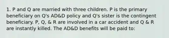 1. P and Q are married with three children. P is the primary beneficiary on Q's AD&D policy and Q's sister is the contingent beneficiary. P, Q, & R are involved in a car accident and Q & R are instantly killed. The AD&D benefits will be paid to: