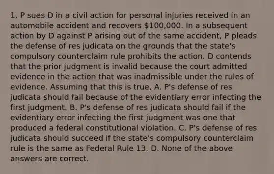 1. P sues D in a civil action for personal injuries received in an automobile accident and recovers 100,000. In a subsequent action by D against P arising out of the same accident, P pleads the defense of res judicata on the grounds that the state's compulsory counterclaim rule prohibits the action. D contends that the prior judgment is invalid because the court admitted evidence in the action that was inadmissible under the rules of evidence. Assuming that this is true, A. P's defense of res judicata should fail because of the evidentiary error infecting the first judgment. B. P's defense of res judicata should fail if the evidentiary error infecting the first judgment was one that produced a federal constitutional violation. C. P's defense of res judicata should succeed if the state's compulsory counterclaim rule is the same as Federal Rule 13. D. None of the above answers are correct.