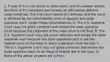 1. P sues D in a civil action in state court, and D's answer admits the facts of P's complaint and asserts an affirmative defense under state law. The trial court rejects D's defense, and the court is affirmed by the intermediate court of appeals and state supreme court. Under these circumstances, A. The U.S. Supreme Court may not grant certiorari and review the state supreme court because the judgment of the state court is not final. B. The U.S. Supreme Court may not grant certiorari and review the state supreme court because the state supreme court is not the highest court of the state in which a decision could be had. C. The U.S. Supreme Court may not grant certiorari and review the state supreme court on an issue of federal law in the case. D. None of the above answers are correct.