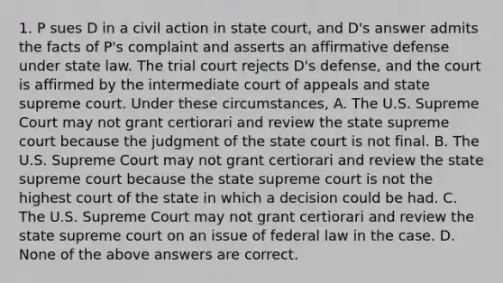 1. P sues D in a civil action in state court, and D's answer admits the facts of P's complaint and asserts an affirmative defense under state law. The trial court rejects D's defense, and the court is affirmed by the intermediate court of appeals and state supreme court. Under these circumstances, A. The U.S. Supreme Court may not grant certiorari and review the state supreme court because the judgment of the state court is not final. B. The U.S. Supreme Court may not grant certiorari and review the state supreme court because the state supreme court is not the highest court of the state in which a decision could be had. C. The U.S. Supreme Court may not grant certiorari and review the state supreme court on an issue of federal law in the case. D. None of the above answers are correct.