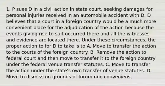 1. P sues D in a civil action in state court, seeking damages for personal injuries received in an automobile accident with D. D believes that a court in a foreign country would be a much more convenient place for the adjudication of the action because the events giving rise to suit occurred there and all the witnesses and evidence are located there. Under these circumstances, the proper action to for D to take is to A. Move to transfer the action to the courts of the foreign country. B. Remove the action to federal court and then move to transfer it to the foreign country under the federal venue transfer statutes. C. Move to transfer the action under the state's own transfer of venue statutes. D. Move to dismiss on grounds of forum non conveniens.