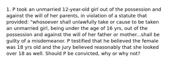 1. P took an unmarried 12-year-old girl out of the possession and against the will of her parents, in violation of a statute that provided: "whosoever shall unlawfully take or cause to be taken an unmarried girl, being under the age of 16 yrs, out of the possession and against the will of her father or mother...shall be guilty of a misdemeanor. P testified that he believed the female was 18 yrs old and the jury believed reasonably that she looked over 18 as well. Should P be convicted, why or why not?