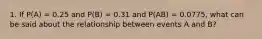 1. If P(A) = 0.25 and P(B) = 0.31 and P(AB) = 0.0775, what can be said about the relationship between events A and B?