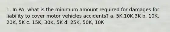 1. In PA, what is the minimum amount required for damages for liability to cover motor vehicles accidents? a. 5K,10K,3K b. 10K, 20K, 5K c. 15K, 30K, 5K d. 25K, 50K, 10K