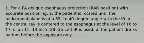 1. For a PA oblique esophagus projection (RAO position) with accurate positioning, a. the patient is rotated until the midcoronal plane is at a 35- to 40-degree angle with the IR. b. the central ray is centered to the esophagus at the level of T6 to T7. c. an 11- 14-inch (28- 35-cm) IR is used. d. the patient drinks barium before the exposure only.