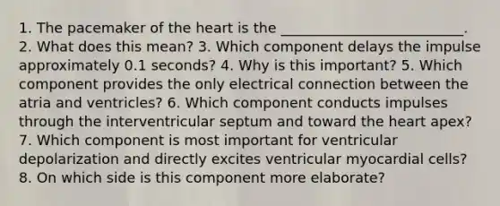 1. The pacemaker of the heart is the __________________________. 2. What does this mean? 3. Which component delays the impulse approximately 0.1 seconds? 4. Why is this important? 5. Which component provides the only electrical connection between the atria and ventricles? 6. Which component conducts impulses through the interventricular septum and toward the heart apex? 7. Which component is most important for ventricular depolarization and directly excites ventricular myocardial cells? 8. On which side is this component more elaborate?