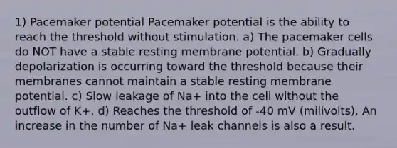 1) Pacemaker potential Pacemaker potential is the ability to reach the threshold without stimulation. a) The pacemaker cells do NOT have a stable resting membrane potential. b) Gradually depolarization is occurring toward the threshold because their membranes cannot maintain a stable resting membrane potential. c) Slow leakage of Na+ into the cell without the outflow of K+. d) Reaches the threshold of -40 mV (milivolts). An increase in the number of Na+ leak channels is also a result.