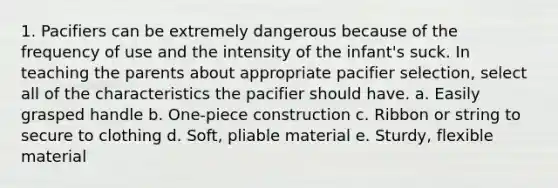 1. Pacifiers can be extremely dangerous because of the frequency of use and the intensity of the infant's suck. In teaching the parents about appropriate pacifier selection, select all of the characteristics the pacifier should have. a. Easily grasped handle b. One-piece construction c. Ribbon or string to secure to clothing d. Soft, pliable material e. Sturdy, flexible material