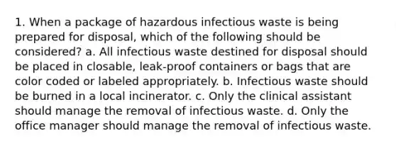 1. When a package of hazardous infectious waste is being prepared for disposal, which of the following should be considered? a. All infectious waste destined for disposal should be placed in closable, leak-proof containers or bags that are color coded or labeled appropriately. b. Infectious waste should be burned in a local incinerator. c. Only the clinical assistant should manage the removal of infectious waste. d. Only the office manager should manage the removal of infectious waste.