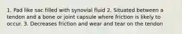 1. Pad like sac filled with synovial fluid 2. Situated between a tendon and a bone or joint capsule where friction is likely to occur. 3. Decreases friction and wear and tear on the tendon