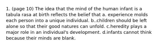 1. (page 10) The idea that the mind of the human infant is a tabula rasa at birth reflects the belief that a. experience molds each person into a unique individual. b..children should be left alone so that their good natures can unfold. c.heredity plays a major role in an individual's development. d.infants cannot think because their minds are blank.