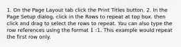 1. On the Page Layout tab click the Print Titles button. 2. In the Page Setup dialog, click in the Rows to repeat at top box. then click and drag to select the rows to repeat. You can also type the row references using the format 1:1. This example would repeat the first row only.