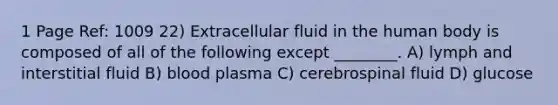 1 Page Ref: 1009 22) Extracellular fluid in the human body is composed of all of the following except ________. A) lymph and interstitial fluid B) blood plasma C) cerebrospinal fluid D) glucose