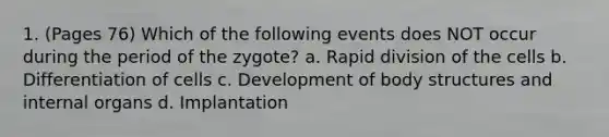 1. (Pages 76) Which of the following events does NOT occur during the period of the zygote? a. Rapid division of the cells b. Differentiation of cells c. Development of body structures and internal organs d. Implantation